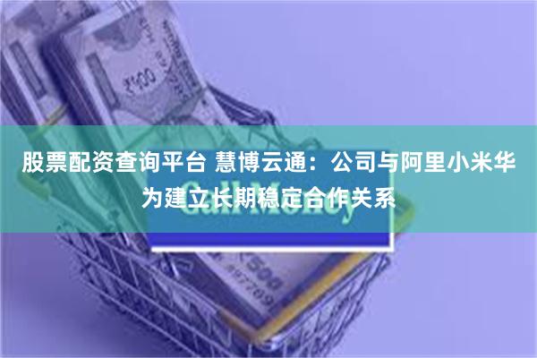 股票配资查询平台 慧博云通：公司与阿里小米华为建立长期稳定合作关系