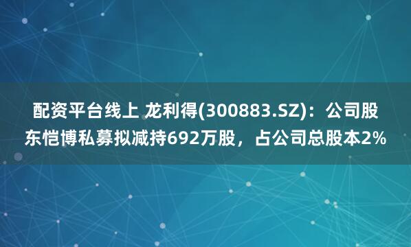 配资平台线上 龙利得(300883.SZ)：公司股东恺博私募拟减持692万股，占公司总股本2%