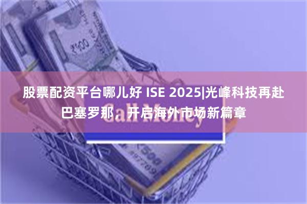 股票配资平台哪儿好 ISE 2025|光峰科技再赴巴塞罗那，开启海外市场新篇章