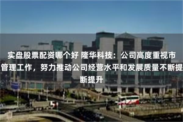 实盘股票配资哪个好 隆华科技：公司高度重视市值管理工作，努力推动公司经营水平和发展质量不断提升