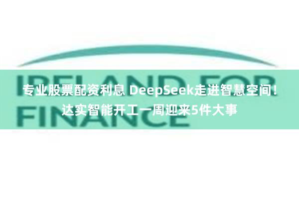 专业股票配资利息 DeepSeek走进智慧空间！达实智能开工一周迎来5件大事