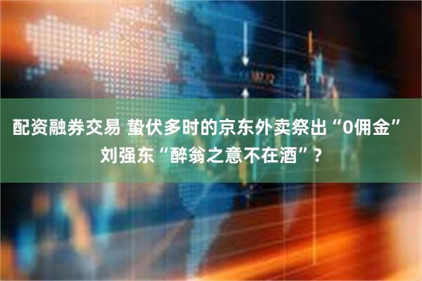 配资融券交易 蛰伏多时的京东外卖祭出“0佣金” 刘强东“醉翁之意不在酒”？