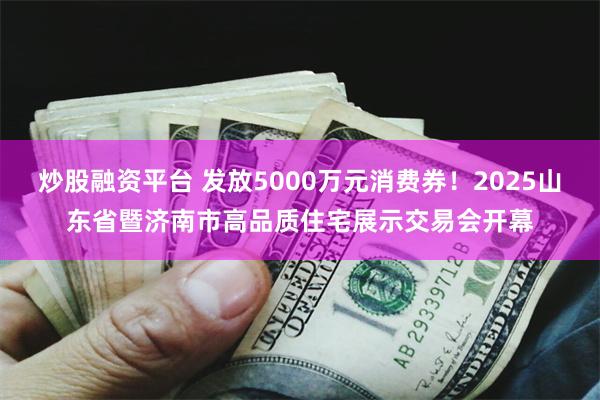 炒股融资平台 发放5000万元消费券！2025山东省暨济南市高品质住宅展示交易会开幕