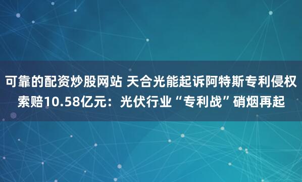 可靠的配资炒股网站 天合光能起诉阿特斯专利侵权索赔10.58亿元：光伏行业“专利战”硝烟再起