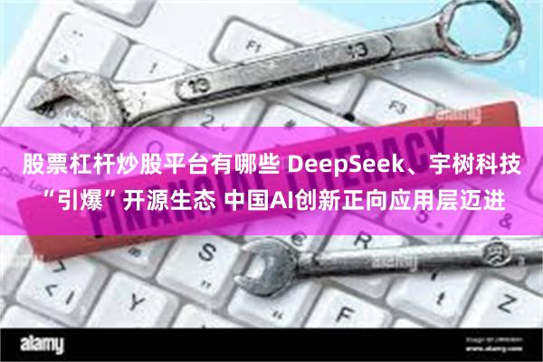 股票杠杆炒股平台有哪些 DeepSeek、宇树科技“引爆”开源生态 中国AI创新正向应用层迈进