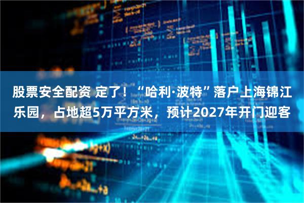 股票安全配资 定了！“哈利·波特”落户上海锦江乐园，占地超5万平方米，预计2027年开门迎客