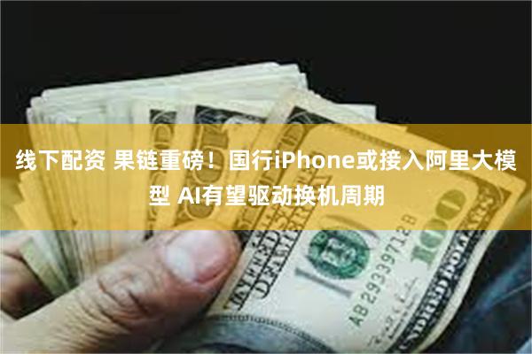 线下配资 果链重磅！国行iPhone或接入阿里大模型 AI有望驱动换机周期