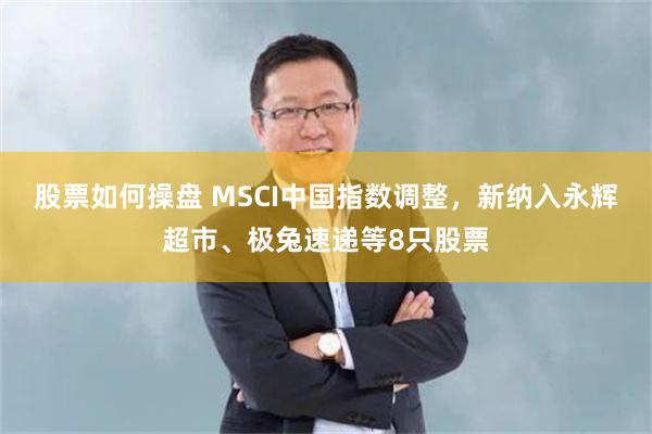 股票如何操盘 MSCI中国指数调整，新纳入永辉超市、极兔速递等8只股票