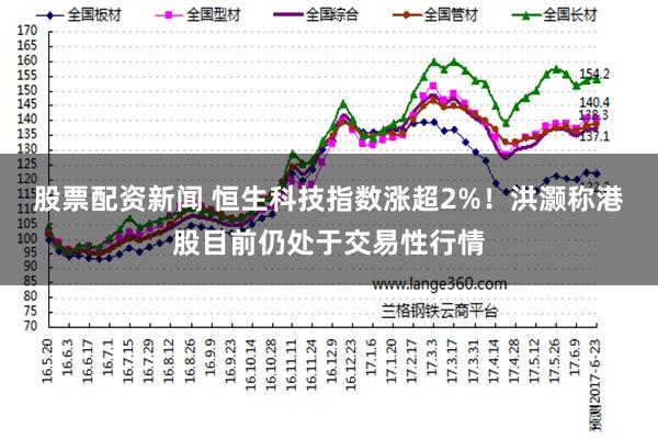 股票配资新闻 恒生科技指数涨超2%！洪灏称港股目前仍处于交易性行情