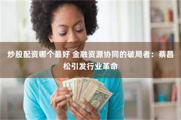 炒股配资哪个最好 金融资源协同的破局者：蔡昌松引发行业革命