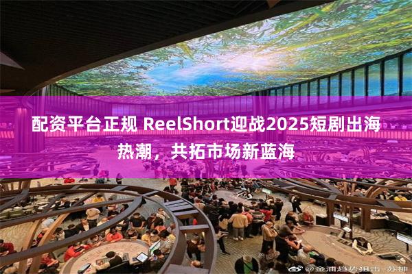 配资平台正规 ReelShort迎战2025短剧出海热潮，共拓市场新蓝海