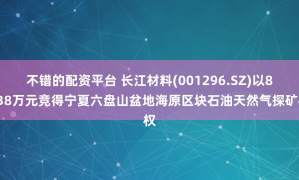 不错的配资平台 长江材料(001296.SZ)以8538万元竞得宁夏六盘山盆地海原区块石油天然气探矿权