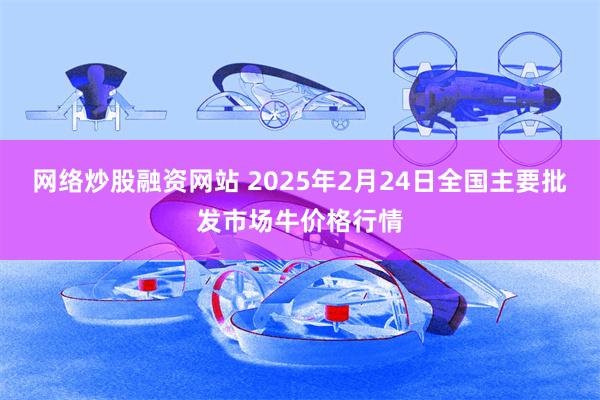 网络炒股融资网站 2025年2月24日全国主要批发市场牛价格行情