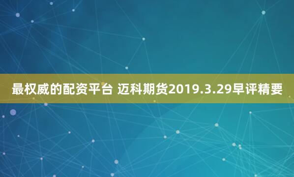 最权威的配资平台 迈科期货2019.3.29早评精要