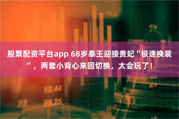 股票配资平台app 68岁泰王迎接贵妃“极速换装”，两套小背心来回切换，太会玩了！